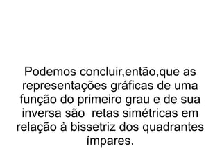 Podemos concluir,então,que as representações gráficas de uma função do primeiro grau e de sua inversa são  retas simétricas em relação à bissetriz dos quadrantes ímpares. 