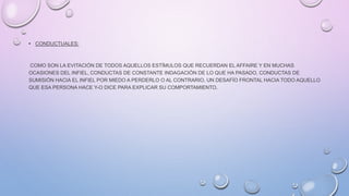 • CONDUCTUALES:
COMO SON LA EVITACIÓN DE TODOS AQUELLOS ESTÍMULOS QUE RECUERDAN EL AFFAIRE Y EN MUCHAS
OCASIONES DEL INFIEL, CONDUCTAS DE CONSTANTE INDAGACIÓN DE LO QUE HA PASADO, CONDUCTAS DE
SUMISIÓN HACIA EL INFIEL POR MIEDO A PERDERLO O AL CONTRARIO, UN DESAFÍO FRONTAL HACIA TODO AQUELLO
QUE ESA PERSONA HACE Y-O DICE PARA EXPLICAR SU COMPORTAMIENTO.
 