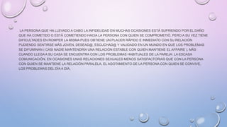 LA PERSONA QUE HA LLEVADO A CABO LA INFIDELIDAD EN MUCHAS OCASIONES ESTÁ SUFRIENDO POR EL DAÑO
QUE HA COMETIDO O ESTÁ COMETIENDO HACIA LA PERSONA CON QUIEN SE COMPROMETIÓ, PERO A SU VEZ TIENE
DIFICULTADES EN ROMPER LA MISMA PUES OBTIENE UN PLACER RÁPIDO E INMEDIATO CON SU RELACIÓN
PUDIENDO SENTIRSE MÁS JOVEN, DESEAD@, ESCUCHAD@ Y VALIDADO EN UN MUNDO EN QUE LOS PROBLEMAS
SE DIFUMINAN ( CASI NADIE MANTENDRÍA UNA RELACIÓN ESTABLE CON QUIEN MANTIENE EL AFFAIRE ). MÁS
CUANDO LLEGA A SU CASA SE ENCUENTRA CON LOS PROBLEMAS HABITUALES DE LA PAREJA: LA ESCASA
COMUNICACIÓN, EN OCASIONES UNAS RELACIONES SEXUALES MENOS SATISFACTORIAS QUE CON LA PERSONA
CON QUIEN SE MANTIENE LA RELACIÓN PARALELA, EL AGOTAMIENTO DE LA PERSONA CON QUIEN SE CONVIVE,
LOS PROBLEMAS DEL DÍA A DÍA,
 