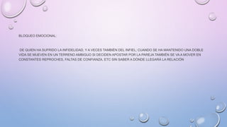 BLOQUEO EMOCIONAL:
DE QUIEN HA SUFRIDO LA INFIDELIDAD, Y A VECES TAMBIÉN DEL INFIEL; CUANDO SE HA MANTENIDO UNA DOBLE
VIDA SE MUEVEN EN UN TERRENO AMBIGUO SI DECIDEN APOSTAR POR LA PAREJA TAMBIÉN SE VA A MOVER EN
CONSTANTES REPROCHES, FALTAS DE CONFIANZA, ETC SIN SABER A DÓNDE LLEGARÁ LA RELACIÓN
 