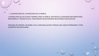 • LA SUPERACIÓN DE LA INFIDELIDAD EN LA PAREJA
LA INFIDELIDAD ES UN SUCESO TERRIBLE PARA LA PAREJA, DESTROZA LA CONFIANZA NECESARIA PARA
MANTENERLA Y PRODUCE EN EL TRAICIONADO DEVASTADORAS REACCIONES PSICOLÓGICAS.
PROCESO DE PERDÓN, SE DESEE O NO LA RECONCILIACIÓN, PORQUE UNA COSA ES PERDONAR Y OTRA
DIFERENTE RECONCILIARSE.
 