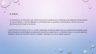 • EL PERDÓN
• EL PERDÓN ES UN PROCESO QUE TIENE EFECTOS SALUDABLES EN LA PERSONA QUE PERDONA PROMOVIENDO
SU SALUD MENTAL; Y SE RECOMIENDA A LA PERSONA QUE HA SUFRIDO LAINFIDELIDAD, TANTO SI SE DA LA
RECONCILIACIÓN COMO SI NO SE DA.
LA METÁFORA DEL ANZUELO DE S. C. HAYES: QUIEN NOS HA HECHO DAÑO NOS HA CLAVADO EN UN ANZUELO QUE
NOS ATRAVIESA LAS ENTRAÑAS HACIÉNDONOS SENTIR UN GRAN DOLOR. QUEREMOS DARLE LO QUE SE MERECE,
TENEMOS GANAS DE HACERLE SENTIR LO MISMO Y METERLE A ÉL EN EL MISMO ANZUELO
 