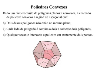 Poliedros Convexos Dado um número finito de polígonos planos e convexos, é chamado de poliedro convexo a região do espaço tal que: Dois desses polígonos não estão no mesmo plano; Cada lado de polígono é comum a dois e somente dois polígonos; Qualquer secante intersecta o poliedro em exatamente dois pontos. 