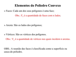 Elementos do Poliedro Convexo » Faces: Cada um dos seus polígonos é uma face; Obs.: F n  é a quantidade de faces com n lados . » Aresta: São os lados dos polígonos; » Vértices: São os vértices dos polígonos. Obs.: V n  é a quantidade de vértices nos quais incidem n arestas. OBS.: A reunião das faces é classificada como a superfície ou casca do poliedro. 