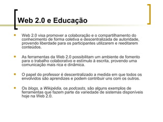 Web 2.0 e Educação Web 2.0 visa promover a colaboração e o compartilhamento do conhecimento de forma coletiva e descentralizada de autoridade, provendo liberdade para os participantes utilizarem e reeditarem conteúdos. As ferramentas da Web 2.0 possibilitam um ambiente de fomento para o trabalho colaborativo e estímulo à escrita, provendo uma comunicação mais rica e dinâmica. O papel do professor é descentralizado a medida em que todos os envolvidos são aprendizes e podem contribuir uns com os outros.  Os  blogs,  a  Wikipédia,  os  podcasts,  são alguns exemplos de ferramentas que fazem parte da variedade de sistemas disponíveis hoje na Web 2.0.  