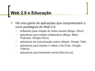 Web 2.0 e Educação Há uma gama de aplicações que compreendem o novo paradigma da Web 2.0:  softwares para criação de redes sociais (B logs, Orkut ) aplicativos para edição colaborativa ( Blogs, Wikis, Podcasts, Google Docs );  aplicativos de comunicação online (S kype, Google Talk ); aplicativos para acesso a vídeos ( YouTube, Google Vídeos );  aplicativos para bookmark social ( Del.icio.us ). 