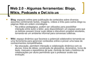 Web 2.0 - Algumas ferramentas: Blogs,  Wikis, Podcasts e Del.icio.us Blog : espaços online para publicação de conteúdos sobre diversos assuntos combinando textos, imagens, vídeos e links para outros  blogs  ou páginas Web em ordem cronológica.  Na prática pedagógica, podem ser utilizados para possibilitar interação entre autor e leitor, pois disponibilizam um espaço para que os leitores possam trocar suas idéias e discutirem projetos escolares, tornando-se um ambiente informal para conversas coletivas. Wiki : espaço dinâmico que favorece o potencial colaborativo tornando-se uma ferramenta para gerenciar conteúdos online e prover uma base de conhecimentos compartilhados.  Na educação, permitem interação e colaboração dinâmica com os alunos; troca de idéias; construção de glossários, dicionários, livros de texto, manuais e repositórios de aula; controle de todo o histórico de colaborações por aluno permitindo que o professor avalie sua evolução. 