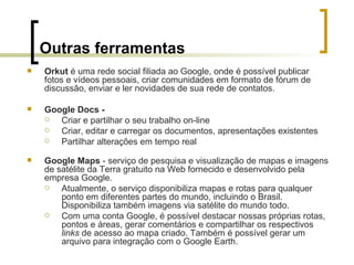 Outras ferramentas Orkut  é uma rede social filiada ao Google, onde é possível publicar fotos e vídeos pessoais, criar comunidades em formato de fórum de discussão, enviar e ler novidades de sua rede de contatos.  Google Docs -  Criar e partilhar o seu trabalho on-line Criar, editar e carregar os documentos, apresentações existentes  Partilhar alterações em tempo real  Google Maps  - serviço de pesquisa e visualização de mapas e imagens de satélite da Terra gratuito na Web fornecido e desenvolvido pela empresa Google. Atualmente, o serviço disponibiliza mapas e rotas para qualquer ponto em diferentes partes do mundo, incluindo o Brasil. Disponibiliza também imagens via satélite do mundo todo. Com uma conta Google, é possível destacar nossas próprias rotas, pontos e áreas, gerar comentários e compartilhar os respectivos  links  de acesso ao mapa criado. Também é possível gerar um arquivo para integração com o Google Earth.  