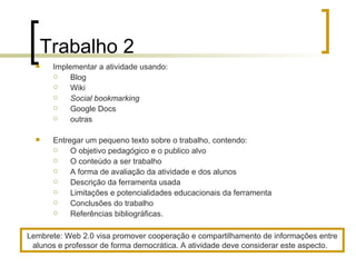 Trabalho 2 Implementar a atividade usando: Blog Wiki Social bookmarking Google Docs outras Entregar um pequeno texto sobre o trabalho, contendo: O objetivo pedagógico e o publico alvo O conteúdo a ser trabalho A forma de avaliação da atividade e dos alunos Descrição da ferramenta usada  Limitações e potencialidades educacionais da ferramenta Conclusões do trabalho Referências bibliográficas.  Lembrete: Web 2.0 visa promover cooperação e compartilhamento de informações entre alunos e professor de forma democrática. A atividade deve considerar este aspecto.  