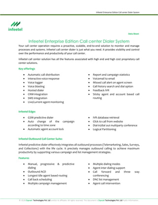 Infeetel Enterprise Edition Call center Dialer System
© 2018 Osprzet Technologies Pvt. Ltd and/or its affiliates. All rights reserved. This document is Osprzet Technologies Pvt. Ltd Public Information..
Data Sheet
Infeetel Enterprise Edition Call center Dialer System
Your call center operation requires a proactive, scalable, end-to-end solution to monitor and manage
processes and systems. Infeetel call center dialer is just what you need. It provides visibility and control
over the performance and productivity of your call center.
Infeetel call center solution has all the features associated with high end and high cost proprietary call
center solutions.
Key offerings
 Automatic call distribution
 Interactive voice response
 Voice logger
 Voice blasting
 Hosted dialer
 CRM integration
 SMS integration
 Live/current agent monitoring
 Report and campaign statistics
 Voicemail to email
 Missed call alert on agent screen
 Call history search and dial option
 Feedback IVR
 Sticky agent and account based call
routing
Infeetel Edge:
 GSM predictive dialer
 Auto change of the campaign
according to time zone
 Automatic agent account lock
 IVR database retrieval
 Click to call from website
 Dial-in/dial out multiparty conference
 Logical Partitioning
Infeetel Outbound Call Center Suite:
Infeetel predictive dialer effectively integrates all outbound processes (Telemarketing, Sales, Surveys,
and Collections) with the life cycle. It precisely manages outbound calling to achieve maximum
productivity by supporting various campaign and list management strategies.
Features
 Manual, progressive & predictive
dialing
 Outbound ACD
 Longest idle agent based routing
 Call back scheduling
 Multiple campaign management
 Multiple dialing modes
 Agent inter dialing support
 Call forward and three way
conferencing
 DNC list management
 Agent call intervention
 