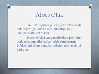 Abses Otak
Suatu kumpulan pus yang terlokalisir di
dalam jaringan otak hal ini menunjukan
adanya suatu lesi massa.
Proses infeksi yang melibatkan parinkim
otak; terutama disebabkan oleh penyebaran
infeksi dari fokus yang berdekatan atau melalui
vaskuler.
 
