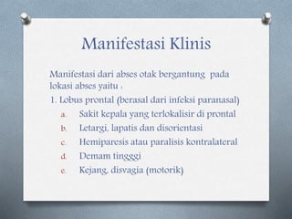Manifestasi Klinis
Manifestasi dari abses otak bergantung pada
lokasi abses yaitu :
1. Lobus prontal (berasal dari infeksi paranasal)
a. Sakit kepala yang terlokalisir di prontal
b. Letargi, lapatis dan disorientasi
c. Hemiparesis atau paralisis kontralateral
d. Demam tingggi
e. Kejang, disvagia (motorik)
 