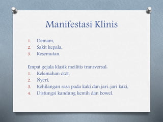 Manifestasi Klinis
1. Demam,
2. Sakit kepala,
3. Kesemutan.
Empat gejala klasik meilitis transversal:
1. Kelemahan otot,
2. Nyeri,
3. Kehilangan rasa pada kaki dan jari-jari kaki,
4. Disfungsi kandung kemih dan bowel.
 