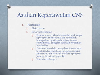 Asuhan Keperawatan CNS
1. Pengkajian
a. Data pasien
b. Riwayat kesehatan
1) Keluhan utama : Masalah-masalah yg dijumpai
seperti penurunan kesadaran, kelemahan,
kelumpuhan, nyeri kepala, kejang, trismus,
inkontinensia, gangguan tidur dan perubahan
kepribadian
2) Kesehatan masa lalu : mengalami trauma pada
kepala & tulang belakang, mengalami infeksi
khususnya 3 bln terakhir, menderita penyakit
jantung, hipertensi, ginjal.dsb
3) Kesehatan keluarga :-
 