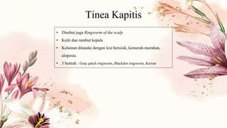 Tinea Kapitis
• Disebut juga Ringworm of the scalp
• Kulit dan rambut kepala
• Kelainan ditandai dengan lesi bersisik, kemerah-merahan,
alopesia.
• 3 bentuk : Gray patch ringworm, Blackdot ringworm, Kerion
 