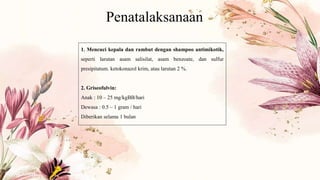 Penatalaksanaan
1. Mencuci kepala dan rambut dengan shampoo antimikotik,
seperti larutan asam salisilat, asam benzoate, dan sulfur
presipitatum. ketokonazol krim, atau larutan 2 %.
2. Griseofulvin:
Anak : 10 – 25 mg/kgBB/hari
Dewasa : 0.5 – 1 gram / hari
Diberikan selama 1 bulan
 