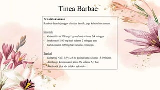 Tinea Barbae
Penatalaksanaan
Rambut daerah jenggot dicukur bersih, jaga kebersihan umum.
Sistemik
• Griseofulvin 500 mg-1 gram/hari selama 2-4 minggu.
• Itrakonazol 100 mg/hari selama 2 minggu atau
• Ketokonazol 200 mg/hari selama 3 minggu.
Topikal
• Kompres NaCl 0,9% 25 ml paling lama selama 15-30 menit
• Antifungi: ketokonazol krim 2% selama 5-7 hari
• Antibiotik jika ada infeksi sekunder
 