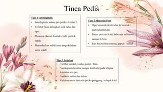 Tinea Pedis
Tipe 1 Interdigitalis
• Interdigitalis, antara jari-jari ke-3,4 dan 5;
• Terlihat fisura dilingkari sisik halus dan
tipis.
• Maserasi (daerah lembab), kulit putih &
rapuh
• Menimbulkan sedikit atau tanpa keluhan
sama sekali
Tipe 2 Mocassin Foot
• Hiperkeratotik (kulit tebal & bersisik)
pada seluruh kaki.
• Fisura pada sisi kaki, beberapa milimeter
sampai 0,5 cm
• Tepi lesi terlihat eritema, papul / vesikel
Tipe 3 Subakut
• Terlihat vesikel, vesiko-pustul / bula.
• Vesikopustula miliar sampai lentikular pada telapak
kaki dan sela jari.
• Vesikula miliar dan dalam.
• Keluhan mulai dari sela jari ke punggung / telapak kaki
 