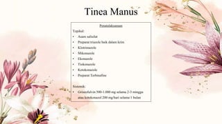 Tinea Manus
Penatalaksanaan
Topikal:
• Asam salisilat
• Preparat triazole baik dalam krim
• Klotrimazole
• Mikonazole
• Ekonazole
• Tiokonazole
• Ketokonazole
• Preparat Terbinafine
Sistemik:
• Griseofulvin 500-1.000 mg selama 2-3 minggu
atau ketokonazol 200 mg/hari selama 1 bulan
 