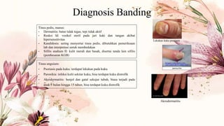 Diagnosis Banding
Tinea pedis, manus:
- Dermatitis: batas tidak tegas, tepi tidak aktif
- Reaksi Id: vesikel steril pada jari kaki dan tangan akibat
hipersensitivitas
- Kandidosis: sering menyertai tinea pedis, dibutuhkan pemeriksaan
lab dan interpretasi untuk membedakan
- Sifilis stadium II: kulit merah dan basah, disertai tanda lain sifilis
(pembesaran KGB)
Tinea unguium:
- Psoriasis pada kuku: terdapat lekukan pada kuku
- Paronikia: infeksi kulit sekitar kuku, bisa terdapat kuku distrofik
- Akrodermatitis: benjol dan gatal sekujur tubuh, biasa terjadi pada
anak 3 bulan hingga 15 tahun, bisa terdapat kuku distrofik
Lekukan kuku psoriasis
Akrodermatitis
 