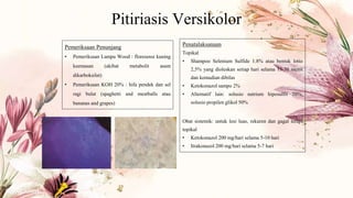 Pitiriasis Versikolor
Pemeriksaan Penunjang
• Pemeriksaan Lampu Wood : floresensi kuning
keemasan (akibat metabolit asam
dikarboksilat)
• Pemeriksaan KOH 20% : hifa pendek dan sel
ragi bulat (spaghetti and meatballs atau
bananas and grapes)
Penatalaksanaan
Topikal
• Shampoo Selenium Sulfide 1.8% atau bentuk lotio
2,5% yang dioleskan setiap hari selama 15-30 menit
dan kemudian dibilas
• Ketokonazol sampo 2%
• Alternatif lain: solusio natrium hiposulfit 20%,
solusio propilen glikol 50%
Obat sistemik: untuk lesi luas, rekuren dan gagal terapi
topikal
• Ketokonazol 200 mg/hari selama 5-10 hari
• Itrakonazol 200 mg/hari selama 5-7 hari
 