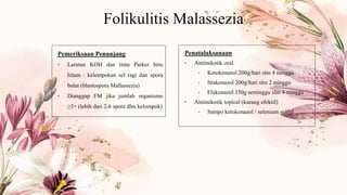 Folikulitis Malassezia
Pemeriksaan Penunjang
• Larutan KOH dan tinta Parker biru
hitam : kelompokan sel ragi dan spora
bulat (blastospora Mallassezia)
• Dianggap FM jika jumlah organisme
≥3+ (lebih dari 2-6 spora dlm kelompok)
Penatalaksanaan
• Antimikotik oral
• Ketokonazol 200g/hari slm 4 minggu
• Itrakonazol 200g/hari slm 2 minggu
• Flukonazol 150g seminggu slm 4 minggu
• Antimikotik topical (kurang efektif)
• Sampo ketokonazol / selenium sulfid
 