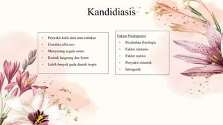 Kandidiasis
• Penyakit kulit akut atau subakut
• Candida albicans.
• Menyerang segala umur.
• Kontak langsung dan fomit
• Lebih banyak pada daerah tropis
Faktor Predisposisi
• Perubahan fisiologis
• Faktor mekanis
• Faktor nutrisi
• Penyakit sistemik
• Iatrogenik
 