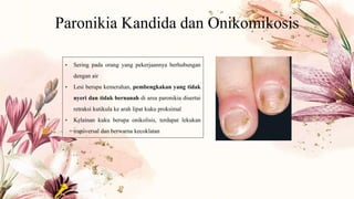 Paronikia Kandida dan Onikomikosis
• Sering pada orang yang pekerjaannya berhubungan
dengan air
• Lesi berupa kemerahan, pembengkakan yang tidak
nyeri dan tidak bernanah di area paronikia disertai
retraksi kutikula ke arah lipat kuku proksimal
• Kelainan kuku berupa onikolisis, terdapat lekukan
transversal dan berwarna kecoklatan
 