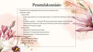 Penatalaksanaan
• Menghindari atau menghilangkan faktor pencetus dan presdisposisinya
• Pengobatan topikal
• Selaput lendir
• larutan ungu gentian 0,5-1% untuk selaput lendir, 1-2% untuk kulit, dioleskan 2x sehari selama
3 hari
• Kandidiasis vaginalis -> kotrimazol 500 mg pervaginam dosis tunggal, sistemik bila perlu
dapat diberikan ketokonazol 1x200 mg atau itrakonazol 2x200 mg dosis tunggal atau
flukonazol 150 mg dosis tunggal
• Kelainan kulit
• Mikonazol 2% berupa krim atau bedak
• Klotrimazol 1% berupa bedak, larutan dan krim
• Siklopiroksolamin 1% berupa larutan atau krim
• Pengobatan sistemik
• Diberikan pada kasus refrakter
• Flukonazol 100-400 mg/hari
• Itrakonazol 2x200 mg
 