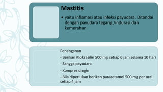 Mastitis
• yaitu inflamasi atau infeksi payudara. Ditandai
dengan payudara tegang /indurasi dan
kemerahan
Penanganan
- Berikan Kloksasilin 500 mg setiap 6 jam selama 10 hari
- Sangga payudara
- Kompres dingin
- Bila diperlukan berikan parasetamol 500 mg per oral
setiap 4 jam
 