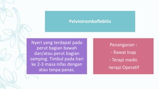 Pelviotromboflebitis
Nyeri yang terdapat pada
perut bagian bawah
dan/atau perut bagian
samping. Timbul pada hari
ke 2-3 masa nifas dengan
atau tanpa panas.
Penanganan :
- Rawat Inap
- Terapi medic
-terapi Operatif
 