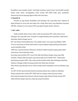 Komplikasi yang mungkin terjadi : kutil dapat membesar seperti tumor; bisa berubah menjadi
kanker mulut rahim; meningkatkan resiko tertular HIV-AIDS. Tidak perlu mendeteksi
laboratorium karena langsung dapat terlihat oleh mata biasa.
6. Hepatitis B.
Penyakit ini juga banyak disebabkan oleh hubungan seks yang tidak aman. Hepatitis B
dapat berlanjut ke sirosis hati atau kanker hati. Setiap tahun kasus yang dilaporkan mencapai
200.000, walaupun ini satu-satunya STD yang dapat dicegah melalui vaksinasi.
7. HIV-AIDS
Sudah menjadi rahasia umum, bahwa salah satu penularan HIV salah satunya lewat
hubungan seks yang tidak aman. Penyakit ini sangat berbahaya dan mematikan, sebab belum
ditemukan obatnya hingga saat ini.
HIV atau Human Immunodeficiency Virus adalah sejenis virus yang menyebabkan AIDS.
Virus ini menyerang sel darah putih manusia yang merupakan bagian paling penting dalam
system kekebalan tubuh.
AIDS atau Acquired Immuno Deficiency Syndrome adalah kumpulan gejala-gejala akibat
menurunnya sistem kekebalan tubuh.
Seseorang yang terinfeksi HIV secara fisik tidak ada bedanya dengan orang yang tidak
terinfeksi. Hampir tidak ada gejala yang muncul pada awal terinfeksi HIV. Tetapi ketika
berkembang menjadi AIDS, maka orang tersebut perlahan-lahan akan kehilangan kekebalan
tubuhnya sehingga mudah terserang penyakit dan tubuh akan melemah.
Obat-obatan yang ada pada saat ini, belum mampu untuk menjanjikan suatu kesembuhan yang
pasti.
Tes HIV (ELISA dua kali) perlu disertai konseling sebelum dan sesudah tes dilakukan.
Setiap orang beresiko tertular HIV-AIDS, baik tua maupun muda, kaya atau miskin,
heteroseksual maupun homoseksual, terkenal maupun tidak terkenal. Resiko tertular HIV
tidak berkaitan dengan siapa kita, tetapi apa yang kita lakukan.
 