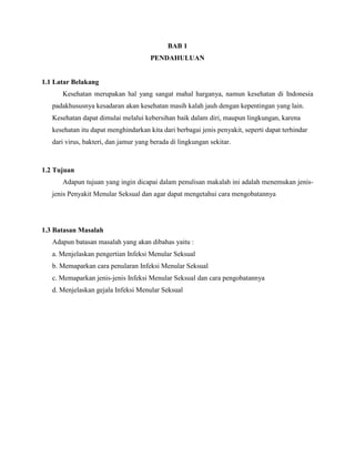 BAB 1
PENDAHULUAN
1.1 Latar Belakang
Kesehatan merupakan hal yang sangat mahal harganya, namun kesehatan di Indonesia
padakhususnya kesadaran akan kesehatan masih kalah jauh dengan kepentingan yang lain.
Kesehatan dapat dimulai melalui kebersihan baik dalam diri, maupun lingkungan, karena
kesehatan itu dapat menghindarkan kita dari berbagai jenis penyakit, seperti dapat terhindar
dari virus, bakteri, dan jamur yang berada di lingkungan sekitar.
1.2 Tujuan
Adapun tujuan yang ingin dicapai dalam penulisan makalah ini adalah menemukan jenis-
jenis Penyakit Menular Seksual dan agar dapat mengetahui cara mengobatannya
1.3 Batasan Masalah
Adapun batasan masalah yang akan dibahas yaitu :
a. Menjelaskan pengertian Infeksi Menular Seksual
b. Memaparkan cara penularan Infeksi Menular Seksual
c. Memaparkan jenis-jenis Infeksi Menular Seksual dan cara pengobatannya
d. Menjelaskan gejala Infeksi Menular Seksual
 