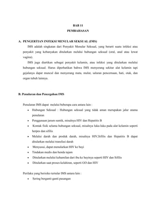 BAB 11
PEMBAHASAN
A. PENGERTIAN INFEKSI MENULAR SEKSUAL (IMS)
IMS adalah singkatan dari Penyakit Menular Seksual, yang berarti suatu infeksi atau
penyakit yang kebanyakan ditularkan melalui hubungan seksual (oral, anal atau lewat
vagina).
IMS juga diartikan sebagai penyakit kelamin, atau infeksi yang ditularkan melalui
hubungan seksual. Harus diperhatikan bahwa IMS menyerang sekitar alat kelamin tapi
gejalanya dapat muncul dan menyerang mata, mulut, saluran pencernaan, hati, otak, dan
organ tubuh lainnya.
B. Penularan dan Pencegahan IMS
Penularan IMS dapat melalui beberapa cara antara lain :
Hubungan Seksual : Hubungan seksual yang tidak aman merupakan jalur utama
penularan
Penggunaan jarum suntik, misalnya HIV dan Hepatitis B
Kontak fisik selama hubungan seksual, misalnya luka-luka pada alat kelamin seperti
herpes dan sifilis
Melalui darah dan produk darah, misalnya HIV,Sifilis dan Hepatitis B dapat
ditularkan melalui transfusi darah
Menyusui, dapat menularkan HIV ke bayi
Tindakan medis dan benda tajam
Ditularkan melalui kehamilan dari ibu ke bayinya seperti HIV dan Sifilis
Ditularkan saat proses kelahiran, seperti GO dan HIV
Perilaku yang berisiko tertular IMS antara lain :
Sering berganti-ganti pasangan
 