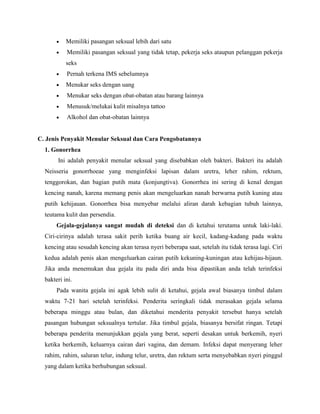Memiliki pasangan seksual lebih dari satu
Memiliki pasangan seksual yang tidak tetap, pekerja seks ataupun pelanggan pekerja
seks
Pernah terkena IMS sebelumnya
Menukar seks dengan uang
Menukar seks dengan obat-obatan atau barang lainnya
Menusuk/melukai kulit misalnya tattoo
Alkohol dan obat-obatan lainnya
C. Jenis Penyakit Menular Seksual dan Cara Pengobatannya
1. Gonorrhea
Ini adalah penyakit menular seksual yang disebabkan oleh bakteri. Bakteri itu adalah
Neisseria gonorrhoeae yang menginfeksi lapisan dalam uretra, leher rahim, rektum,
tenggorokan, dan bagian putih mata (konjungtiva). Gonorrhea ini sering di kenal dengan
kencing nanah, karena memang penis akan mengeluarkan nanah berwarna putih kuning atau
putih kehijauan. Gonorrhea bisa menyebar melalui aliran darah kebagian tubuh lainnya,
teutama kulit dan persendia.
Gejala-gejalanya sangat mudah di deteksi dan di ketahui terutama untuk laki-laki.
Ciri-cirinya adalah terasa sakit perih ketika buang air kecil, kadang-kadang pada waktu
kencing atau sesudah kencing akan terasa nyeri beberapa saat, setelah itu tidak terasa lagi. Ciri
kedua adalah penis akan mengeluarkan cairan putih kekuning-kuningan atau kehijau-hijaun.
Jika anda menemukan dua gejala itu pada diri anda bisa dipastikan anda telah terinfeksi
bakteri ini.
Pada wanita gejala ini agak lebih sulit di ketahui, gejala awal biasanya timbul dalam
waktu 7-21 hari setelah terinfeksi. Penderita seringkali tidak merasakan gejala selama
beberapa minggu atau bulan, dan diketahui menderita penyakit tersebut hanya setelah
pasangan hubungan seksualnya tertular. Jika timbul gejala, biasanya bersifat ringan. Tetapi
beberapa penderita menunjukkan gejala yang berat, seperti desakan untuk berkemih, nyeri
ketika berkemih, keluarnya cairan dari vagina, dan demam. Infeksi dapat menyerang leher
rahim, rahim, saluran telur, indung telur, uretra, dan rektum serta menyebabkan nyeri pinggul
yang dalam ketika berhubungan seksual.
 