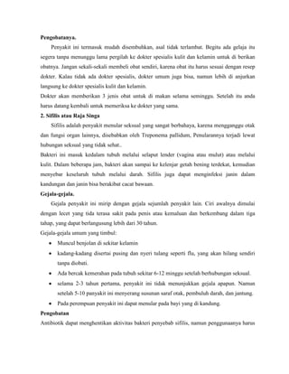 Pengobatanya.
Penyakit ini termasuk mudah disembuhkan, asal tidak terlambat. Begitu ada gelaja itu
segera tanpa menunggu lama pergilah ke dokter spesialis kulit dan kelamin untuk di berikan
obatnya. Jangan sekali-sekali membeli obat sendiri, karena obat itu harus sesuai dengan resep
dokter. Kalau tidak ada dokter spesialis, dokter umum juga bisa, namun lebih di anjurkan
langsung ke dokter spesialis kulit dan kelamin.
Dokter akan memberikan 3 jenis obat untuk di makan selama seminggu. Setelah itu anda
harus datang kembali untuk memeriksa ke dokter yang sama.
2. Sifilis atau Raja Singa
Sifilis adalah penyakit menular seksual yang sangat berbahaya, karena mengganggu otak
dan fungsi organ lainnya, disebabkan oleh Treponema pallidum, Penularannya terjadi lewat
hubungan seksual yang tidak sehat..
Bakteri ini masuk kedalam tubuh melalui selaput lender (vagina atau mulut) atau melalui
kulit. Dalam beberapa jam, bakteri akan sampai ke kelenjar getah bening terdekat, kemudian
menyebar keseluruh tubuh melalui darah. Sifilis juga dapat menginfeksi janin dalam
kandungan dan janin bisa berakibat cacat bawaan.
Gejala-gejala.
Gejala penyakit ini mirip dengan gejala sejumlah penyakit lain. Ciri awalnya dimulai
dengan lecet yang tida terasa sakit pada penis atau kemaluan dan berkembang dalam tiga
tahap, yang dapat berlangusung lebih dari 30 tahun.
Gejala-gejala umum yang timbul:
Muncul benjolan di sekitar kelamin
kadang-kadang disertai pusing dan nyeri tulang seperti flu, yang akan hilang sendiri
tanpa diobati.
Ada bercak kemerahan pada tubuh sekitar 6-12 minggu setelah berhubungan seksual.
selama 2-3 tahun pertama, penyakit ini tidak menunjukkan gejala apapun. Namun
setelah 5-10 panyakit ini menyerang susunan saraf otak, pembuluh darah, dan jantung.
Pada perempuan penyakit ini dapat menular pada bayi yang di kandung.
Pengobatan
Antibiotik dapat menghentikan aktivitas bakteri penyebab sifilis, namun penggunaanya harus
 