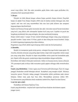 sesuai resep dokter. Jadi, Jika anda merasakan gejala diatas maka segera periksakan diri,
selanjutnya ikuti saja petunjuk dokter.
3. Herpes
Penyakit ini lebih dikenal dengan sebutan herpes genitalis (herpes kelaim). Penyebab
herpes ini adalah Virus Herpes Simplex (HSV) dan di tularkan melalui hubungan seks, baik
vaginal, anal atau oral yang menimbulkan luka atau lecet pada kelamin dan mengenai
langsung bagian luka/bintil/kutil.
Gejala awal biasanya berupa gatal, kesemutan dan sakit. Lalu akan muncul bercak kemerahan
yang kecil, yang diikuti oleh sekumpulan lepuhan kecil yang nyeri. Lepuhan ini pecah dan
bergabung membentuk luka yang melingkar, dan akan membentuk keropeng.
Herpes timbul antara 3 sampai 10 hari setelah berhubungan dengan orang yang mempunyai
penyakit tersebut. Tetapi antara 5-10 hari, gejala ini akan hilang dan muncul kembali. Gelaja
ini timbul tergantung tergantung daya tahan tubuhnya.
Pengobatan yang terbaik adalah segera kunjungi dokter anda dan ikuti petunjuknya.
4. Klamidia.
Kondisi ini mempunyai gejala mirip gonore, walaupun bisa juga beraksi tanpa gejala. Di
Amerika, klamidia termasuk yang paling dapat diobati, tetapi telah menginfeksi sekitar empat
juta orang setiap tahun. Penyakit ini dapat menyebabkan artritis parah dan kemandulan pada
pria. Seperti sifilis dan gonore, penderitanya dapat disembuhkan dengan antibiotika.
Disebabkan oleh bakteri Chlamydia trachomatis. Infeksi ini biasanya kronis, karena sebanyak
70% perempuan pada awalnya tidak merasakan gejala apapun sehingga tidak memeriksakan
diri.
Gejala yang ditimbulkan : Cairan vagina encer berwarna putih kekuningan; Nyeri di rongga
panggul; Perdarahan setelah hubungan seksual. Komplikasi yang mungkin terjadi : Biasanya
menyertai gonore; Penyakit radang panggul; Kemandulan akibat perlekatan pada saluran
falopian; Infeksi mata pada bayi baru lahir; Memudahkan penularan infeksi HIV.
Tes laboratorium yang dilakukan untuk mendeteksi adalah Elisa, Rapid Test dan Giemsa
5. KUTIL KELAMIN
Disebabkan oleh Human Papiloma Virus.
Gejala yang ditimbulkan : tonjolan kulit seperti kutil besar disekitar alat kelamin (seperti
jengger ayam).
 