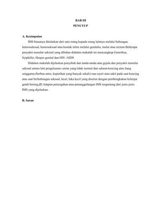 BAB III
PENUTUP
A. Kesimpulan
IMS biasanya ditularkan dari satu orang kepada orang lainnya melalui hubungan
heteroseksual, homoseksual atau kontak intim melalui genitalia, mulut atau rectum.Beberapa
penyakit menular seksual yang dibahas didalam makalah ini mencangkup Gonorhea,
Syiphillis, Herpes genital dan HIV /AIDS
Didalam makalah dijelaskan penyebab dan tanda-tanda atau gejala dan penyakit menular
seksual antara lain pengeluaran cairan yang tidak normal dan saluran kencing atau liang
senggama (berbau amis, keputihan yang banyak sekali) rasa nyeri atau sakit pada saat kencing
atau saat berhubungan seksual, lecet, luka kecil yang disertai dengan pembengkakan kelenjar
getah bening,dll.Adapun pencegahan atau penanggulangan IMS tergantung dari jenis-jenis
IMS yang dijelaskan.
B. Saran
 