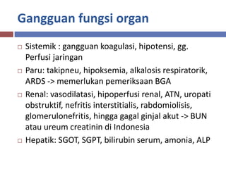 Gangguan fungsi organ
 Sistemik : gangguan koagulasi, hipotensi, gg.
Perfusi jaringan
 Paru: takipneu, hipoksemia, alkalosis respiratorik,
ARDS -> memerlukan pemeriksaan BGA
 Renal: vasodilatasi, hipoperfusi renal, ATN, uropati
obstruktif, nefritis interstitialis, rabdomiolisis,
glomerulonefritis, hingga gagal ginjal akut -> BUN
atau ureum creatinin di Indonesia
 Hepatik: SGOT, SGPT, bilirubin serum, amonia, ALP
 