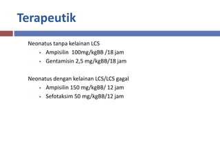 Terapeutik
Neonatus tanpa kelainan LCS
• Ampisilin 100mg/kgBB /18 jam
• Gentamisin 2,5 mg/kgBB/18 jam
Neonatus dengan kelainan LCS/LCS gagal
• Ampisilin 150 mg/kgBB/ 12 jam
• Sefotaksim 50 mg/kgBB/12 jam
 
