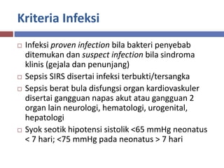 Kriteria Infeksi
 Infeksi proven infection bila bakteri penyebab
ditemukan dan suspect infection bila sindroma
klinis (gejala dan penunjang)
 Sepsis SIRS disertai infeksi terbukti/tersangka
 Sepsis berat bula disfungsi organ kardiovaskuler
disertai gangguan napas akut atau gangguan 2
organ lain neurologi, hematologi, urogenital,
hepatologi
 Syok seotik hipotensi sistolik <65 mmHg neonatus
< 7 hari; <75 mmHg pada neonatus > 7 hari
 