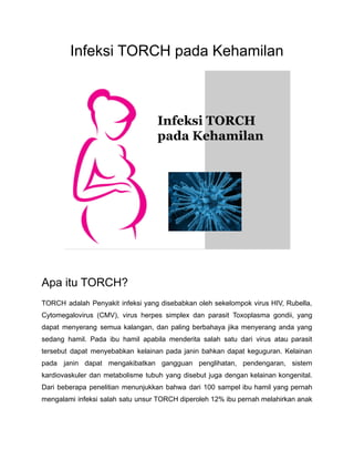 Infeksi TORCH pada Kehamilan
Apa itu TORCH?
TORCH adalah Penyakit infeksi yang disebabkan oleh sekelompok virus HIV, Rubella,
Cytomegalovirus (CMV), virus herpes simplex dan parasit Toxoplasma gondii, yang
dapat menyerang semua kalangan, dan paling berbahaya jika menyerang anda yang
sedang hamil. Pada ibu hamil apabila menderita salah satu dari virus atau parasit
tersebut dapat menyebabkan kelainan pada janin bahkan dapat keguguran. Kelainan
pada janin dapat mengakibatkan gangguan penglihatan, pendengaran, sistem
kardiovaskuler dan metabolisme tubuh yang disebut juga dengan kelainan kongenital.
Dari beberapa penelitian menunjukkan bahwa dari 100 sampel ibu hamil yang pernah
mengalami infeksi salah satu unsur TORCH diperoleh 12% ibu pernah melahirkan anak
 