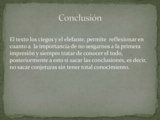 El texto los ciegos y el elefante, permite reflexionar en
cuanto a la importancia de no sesgarnos a la primera
impresión y siempre tratar de conocer el todo,
posteriormente a esto si sacar las conclusiones, es decir,
no sacar conjeturas sin tener total conocimiento.
 