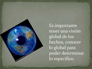 Es importante
tener una visión
global de los
hechos, conocer
lo global para
poder determinar
lo especifico.
 