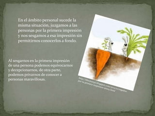 En el ámbito personal sucede la
misma situación, juzgamos a las
personas por la primera impresión
y nos sesgamos a esa impresión sin
permitirnos conocerlos a fondo.
Al sesgarnos en la primera impresión
de una persona podemos equivocarnos
y decepcionarnos, de otra parte,
podemos privarnos de conocer a
personas maravillosas.
 