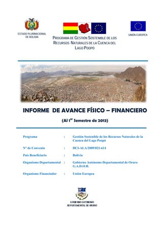 Programa de Gestión Sostenible de los Recursos Naturales de la Cuenca del Lago Poopó

ESTADO PLURINACIONAL
DE BOLIVIA

PROGRAMA DE GESTIÓN SOSTENIBLE DE LOS
RECURSOS NATURALES DE LA CUENCA DEL
LAGO POOPÓ

UNIÓN EUROPEA

INFORME DE AVANCE FÍSICO – FINANCIERO
(Al 1er Semestre de 2013)

Programa

:

Gestión Sostenible de los Recursos Naturales de la
Cuenca del Lago Poopó

N° de Convenio

:

DCI-ALA/2009/021-614

País Beneficiario

:

Bolivia

Organismo Departamental :

Gobierno Autónomo Departamental de Oruro
G.A.D.O.R.

Organismo Financiador

Unión Europea

:

Página 1 de 36

 