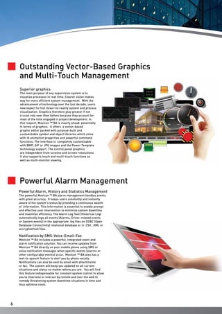 Outstanding Vector-Based Graphics
and Multi-Touch Management
Superior graphics

The main purpose of any supervision system is to
visualize processes in real time. Clearer vision makes
way for more efficient system management. With the
advancement of technology over the last decade, users
now expect to find closer-to-reality system and process
visualization. Graphics therefore play greater if not
crucial role ever than before because they account for
most of the time engaged in project development. In
this respect, Movicon ™ BA is clearly ahead potentially
in terms of graphics. It offers a vector-based
graphic editor packed with purpose-built and
customizable symbol and object libraries which come
with 16 animation properties and powerful command
functions. The interface is completely customizable
with BMP, GIF or JPG images and the Power Template
technology support. The control panel graphics
are independent from screens and screen resolutions.
It also supports touch and multi-touch functions as
well as multi-monitor viewing.

Powerful Alarm Management
Powerful Alarm, History and Statistics Management
The powerful Movicon ™ BA alarm management handles events
with great accuracy. It keeps users constantly and instantly
aware of the system’s status by providing a continuous wealth
of information. This information is essential to enable prompt
and effective user intervention to minimize system downtime
and maximize efficiency. The Alarm Log Tool (Historical Log)
automatically logs all events (Alarms, Driver-related events
or System events) in the appropriate log files on ODBC (Open
Database Connectivity) relational database or in .CSV, .XML or
encrypted text files.

Notification by SMS-Voice-Email-Fax

Movicon ™ BA includes a powerful, integrated event and
alarm notification solution. You can receive updates from
Movicon ™ BA directly on your mobile phone using SMS or
voice notification messages when specific events (alarms or
other configurable events) occur. Movicon ™ BA also has a
text-to-speech feature to alert you by phone vocally.
Notifications can also be sent by email with attachments
or fax. The system will keep you updated on all current
situations and status no matter where you are. You will find
this feature indispensable for constant system control to allow
you to intervene or interact by remote and over the web to
remedy threatening system downtime situations in time and
thus optimize costs.

6

 