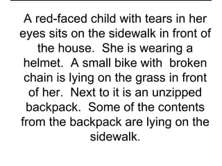 A red-faced child with tears in her
eyes sits on the sidewalk in front of
    the house. She is wearing a
 helmet. A small bike with broken
 chain is lying on the grass in front
  of her. Next to it is an unzipped
 backpack. Some of the contents
from the backpack are lying on the
              sidewalk.
 