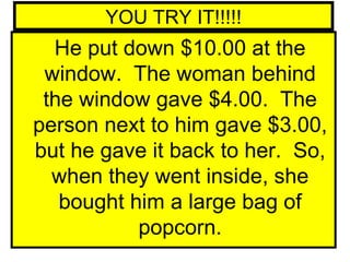 YOU TRY IT!!!!!
  He put down $10.00 at the
 window. The woman behind
 the window gave $4.00. The
person next to him gave $3.00,
but he gave it back to her. So,
  when they went inside, she
   bought him a large bag of
           popcorn.
 