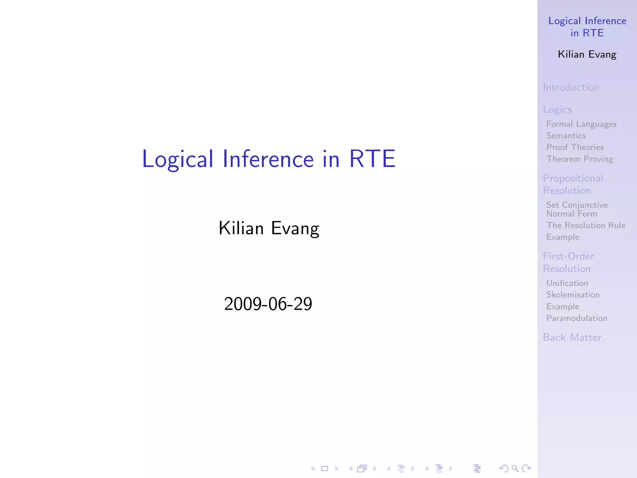 Logical Inference
                                 in RTE

                              Kilian Evang


                           Introduction

                           Logics
                           Formal Languages
                           Semantics
                           Proof Theories
Logical Inference in RTE   Theorem Proving

                           Propositional
                           Resolution
                           Set Conjunctive
                           Normal Form

       Kilian Evang        The Resolution Rule
                           Example

                           First-Order
                           Resolution
                           Uniﬁcation
                           Skolemisation
       2009-06-29          Example
                           Paramodulation

                           Back Matter
 